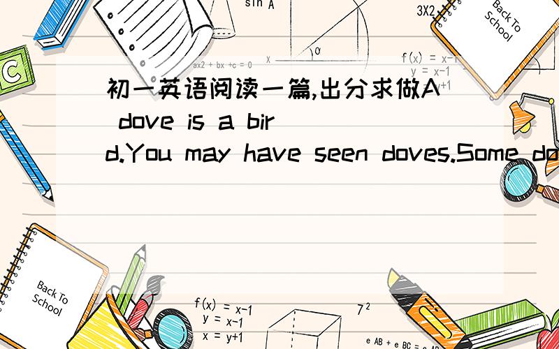 初一英语阅读一篇,出分求做A dove is a bird.You may have seen doves.Some doves are white and some are grey.They like corn.They don't like meat.A dove likes to live in a bird-house.Many people like doves.They make a home for their doves near