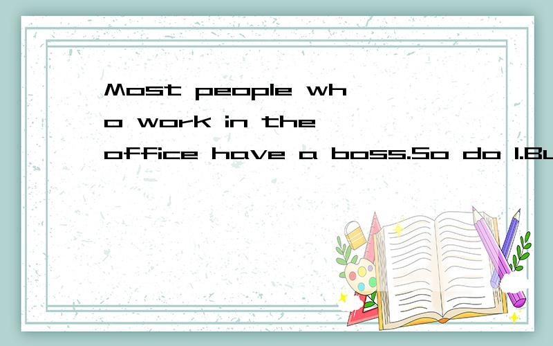 Most people who work in the office have a boss.So do I.But my boss is a little unusual.What’s unusual about him?It’s a big dog.Many men have dogs,but few men bring their dogs to the office every day.My boss’s dog.Robinson,is big and brown.My bo