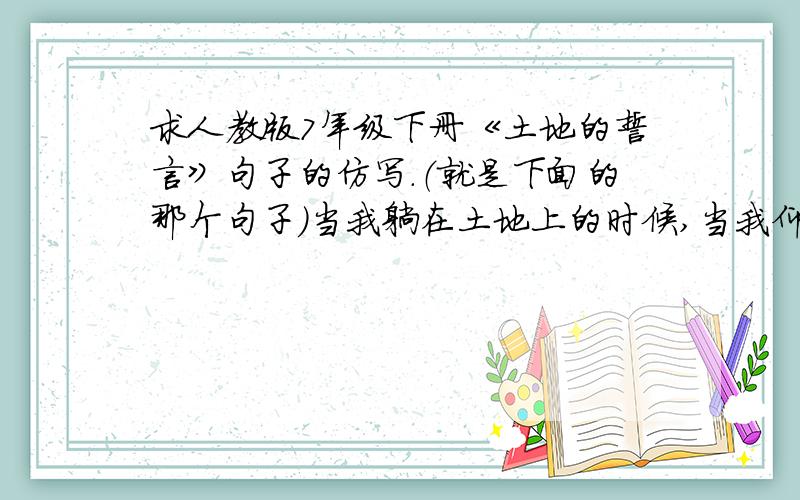 求人教版7年级下册《土地的誓言》句子的仿写.（就是下面的那个句子）当我躺在土地上的时候,当我仰望天上的星星,手里握着一把泥土的时候,或者当我回想起儿时的往事的时候,我想起那参