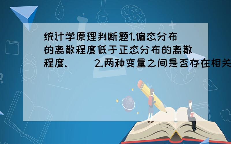 统计学原理判断题1.偏态分布的离散程度低于正态分布的离散程度.（ ）2.两种变量之间是否存在相关关系,只能通过计算相关系数来测量,不能通过计算协方差来测量 （ ）3.正态分布条件下,偏