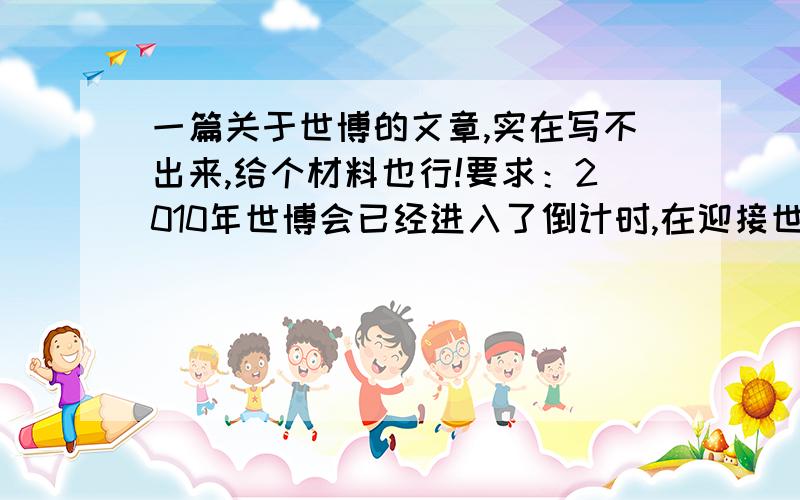 一篇关于世博的文章,实在写不出来,给个材料也行!要求：2010年世博会已经进入了倒计时,在迎接世博的日子里,我们身边发生了哪些变化?在关注世博、了解世博、奉献世博的过程中,涌现了哪