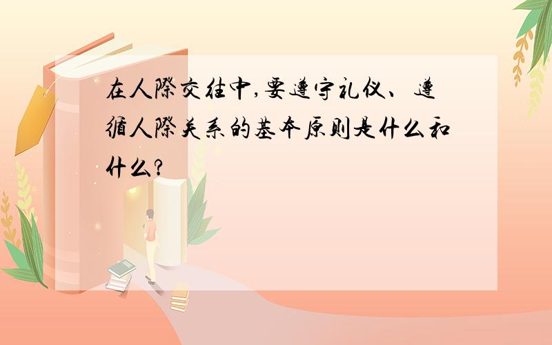 在人际交往中,要遵守礼仪、遵循人际关系的基本原则是什么和什么?