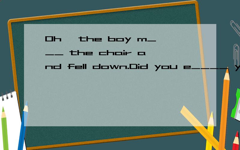 Oh, the boy m___ the chair and fell down.Did you e____ yourself at the party.  We went to Mary's home and talked about the football game u___ eleven o'clock.  Why did't you tell me the t___.  You speak C___ very well.  Did you r___ a Chinese poem