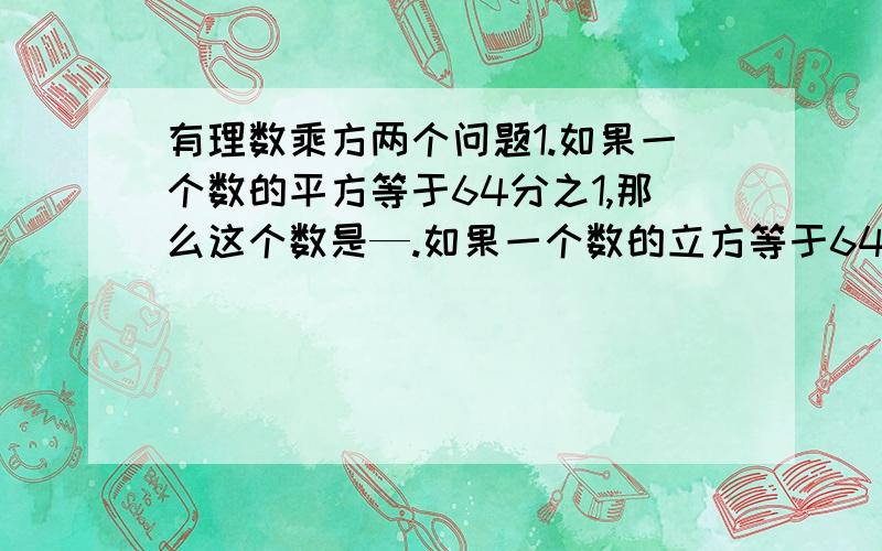 有理数乘方两个问题1.如果一个数的平方等于64分之1,那么这个数是—.如果一个数的立方等于64分之1,那么这个数是—.2.探究规律：3的1次方=3,个位数字为3；3的2次方=9,个位数字为9；3的3次方=7,