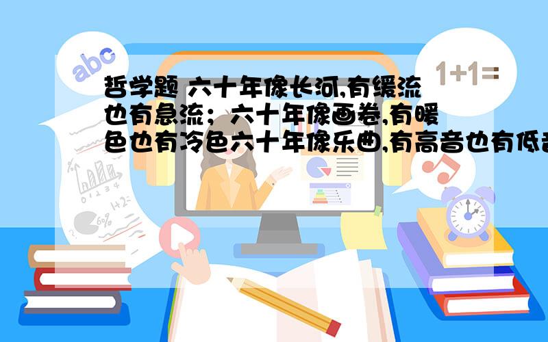 哲学题 六十年像长河,有缓流也有急流；六十年像画卷,有暖色也有冷色六十年像乐曲,有高音也有低音；六十年像史诗,有欢乐也有痛苦.