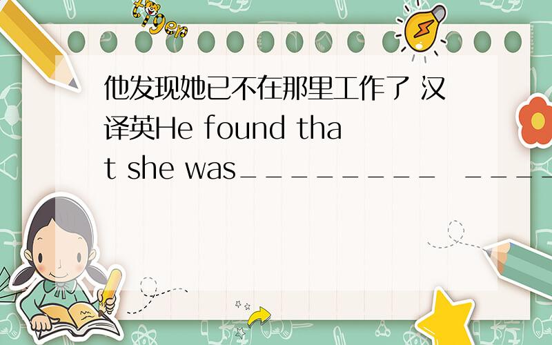 他发现她已不在那里工作了 汉译英He found that she was________  __________  working there