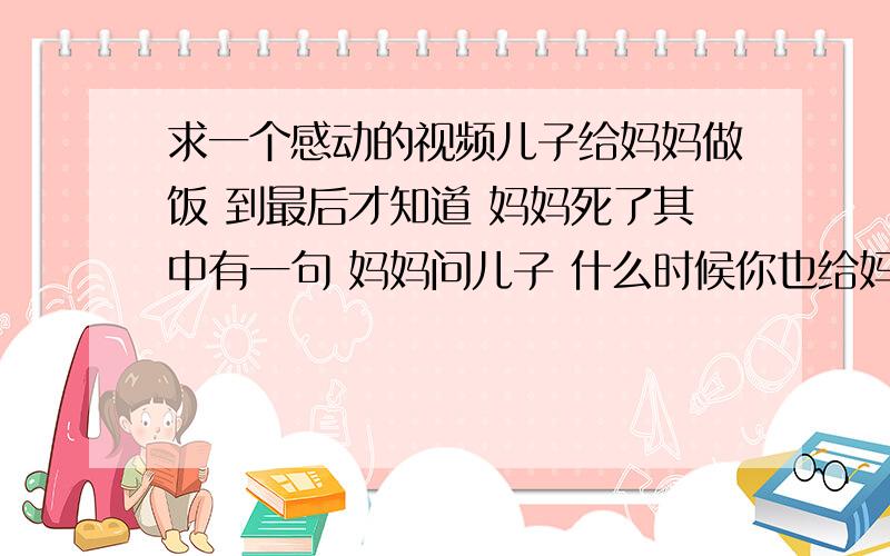 求一个感动的视频儿子给妈妈做饭 到最后才知道 妈妈死了其中有一句 妈妈问儿子 什么时候你也给妈妈做一次饭啊