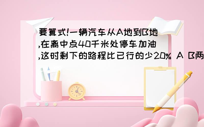 要算式!一辆汽车从A地到B地,在离中点40千米处停车加油,这时剩下的路程比已行的少20% A B两地相距多少米?