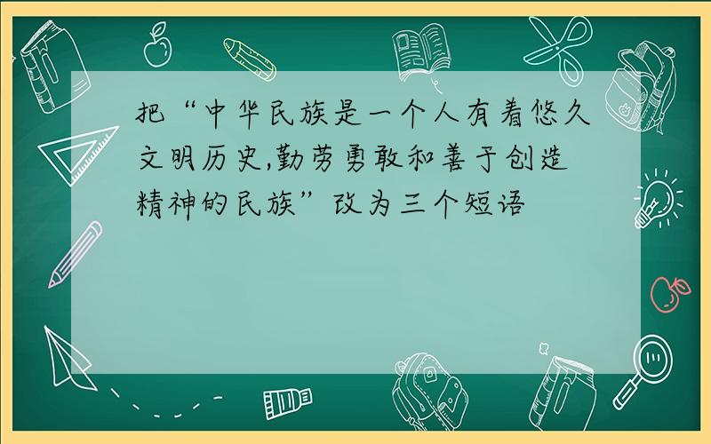 把“中华民族是一个人有着悠久文明历史,勤劳勇敢和善于创造精神的民族”改为三个短语