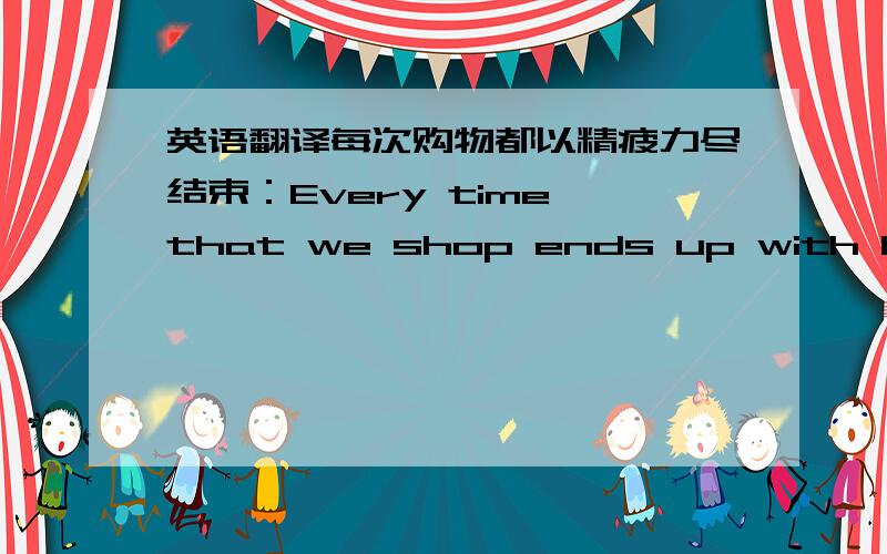 英语翻译每次购物都以精疲力尽结束：Every time that we shop ends up with being tired out!这句话哪里错了?以that we shop 做主语!