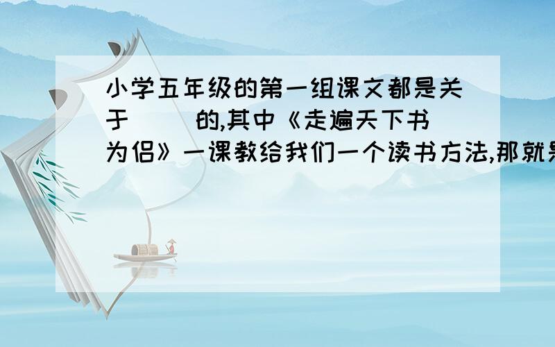 小学五年级的第一组课文都是关于（ ）的,其中《走遍天下书为侣》一课教给我们一个读书方法,那就是（ ）并写出一句关于读书的格言或谚语:(                                                       ).并