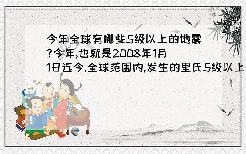 今年全球有哪些5级以上的地震?今年,也就是2008年1月1日迄今,全球范围内,发生的里氏5级以上的地震有哪些呀~拜托各位可以整理告知偶哈~包括何时、何地、震级多少,越全越好哈~