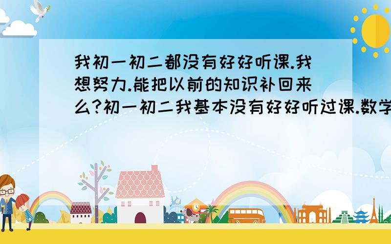 我初一初二都没有好好听课.我想努力.能把以前的知识补回来么?初一初二我基本没有好好听过课.数学也基本没有及过格.我现在对数学是一点不懂.物理还是多少懂一点.英语语文也马马虎虎.