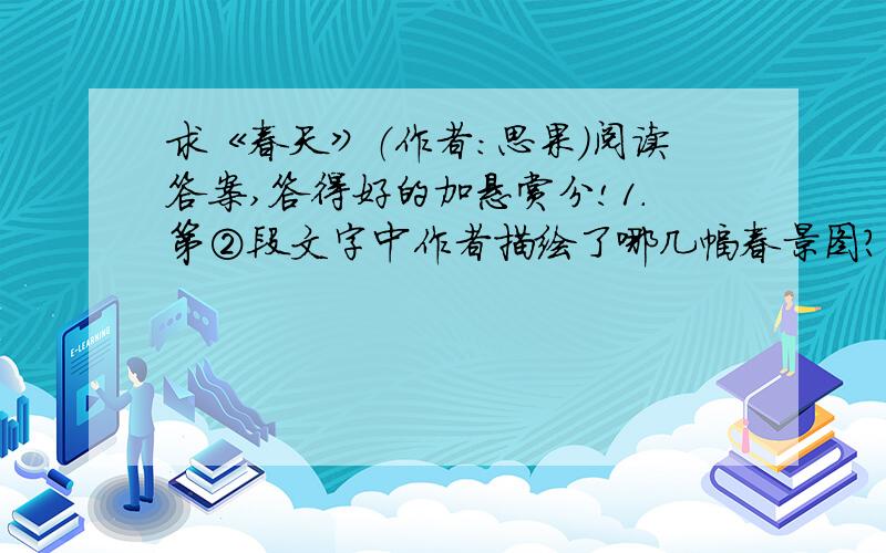 求《春天》（作者：思果）阅读答案,答得好的加悬赏分!1.第②段文字中作者描绘了哪几幅春景图?请用简洁的语言加以概括.（     ）春图        （     ）春图      （     ）春图      （     ）春图