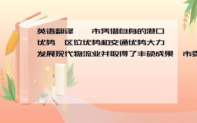 英语翻译××市凭借自身的港口优势、区位优势和交通优势大力发展现代物流业并取得了丰硕成果,市委、市政府也把它作为“以港兴市”、建设北方国际航运中心、打造“全国重点中心城市