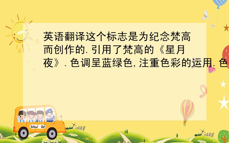 英语翻译这个标志是为纪念梵高而创作的.引用了梵高的《星月夜》.色调呈蓝绿色,注重色彩的运用.色彩主要是兰和紫罗兰,同时有规律地加入黄色.画家用充满运动感的、连续不断的、波浪般