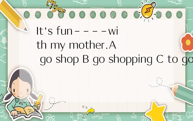 It's fun----with my mother.A go shop B go shopping C to go shopping D to go shop