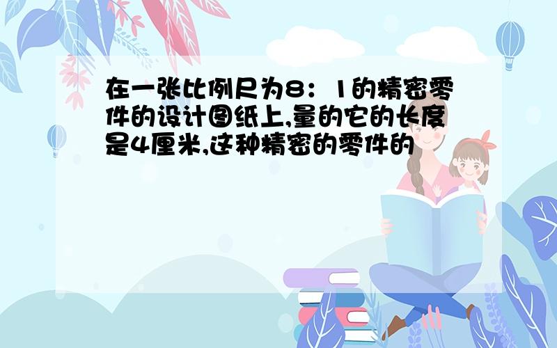 在一张比例尺为8：1的精密零件的设计图纸上,量的它的长度是4厘米,这种精密的零件的