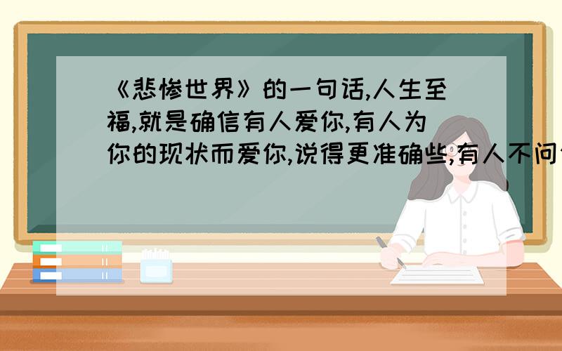 《悲惨世界》的一句话,人生至福,就是确信有人爱你,有人为你的现状而爱你,说得更准确些,有人不问你如何就爱你.