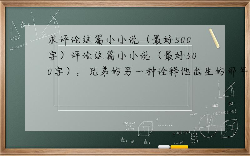 求评论这篇小小说（最好500字）评论这篇小小说（最好500字）：兄弟的另一种诠释他出生的那年,计划生育抓的正严,村里有生二胎的人家,不是要躲到外地就是要被罚款.只有他,是光明正大生