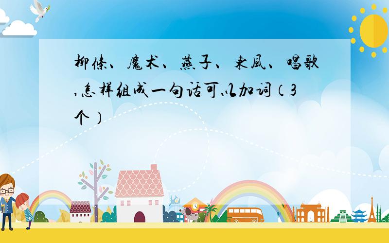 柳条、魔术、燕子、东风、唱歌,怎样组成一句话可以加词（3个）