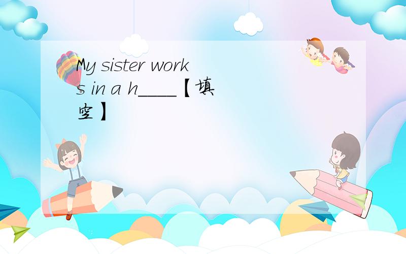 My sister works in a h____【填空】