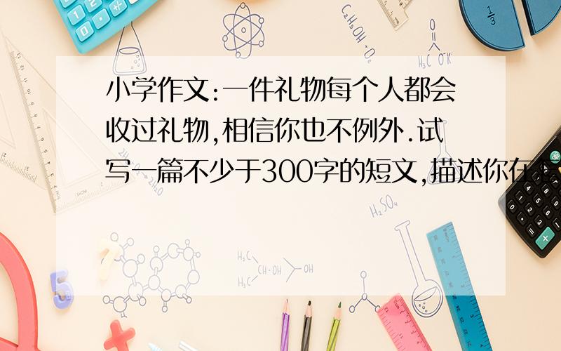 小学作文:一件礼物每个人都会收过礼物,相信你也不例外.试写一篇不少于300字的短文,描述你在怎样的情况下收到这件礼物,这件礼物的意义和对你的影响.