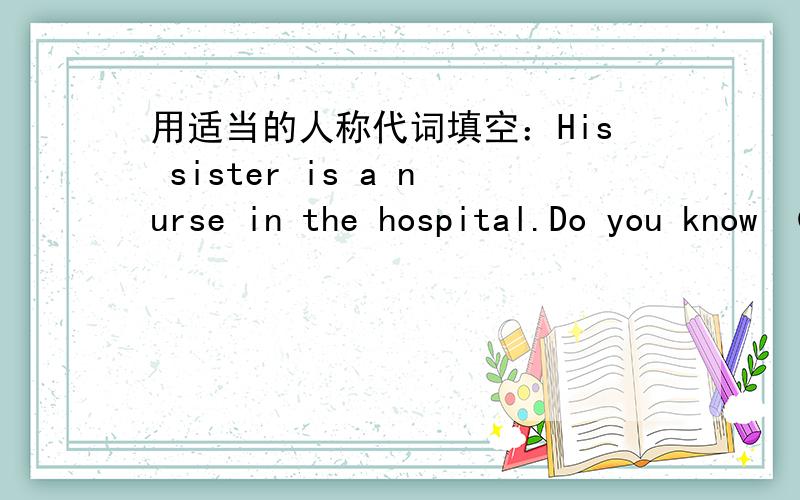 用适当的人称代词填空：His sister is a nurse in the hospital.Do you know （