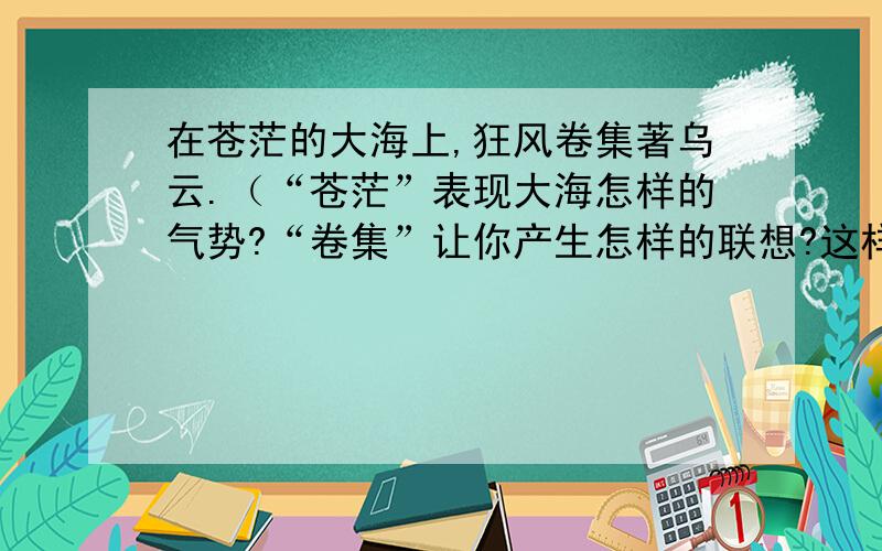 在苍茫的大海上,狂风卷集著乌云.（“苍茫”表现大海怎样的气势?“卷集”让你产生怎样的联想?这样的环境是怎样的环境?）