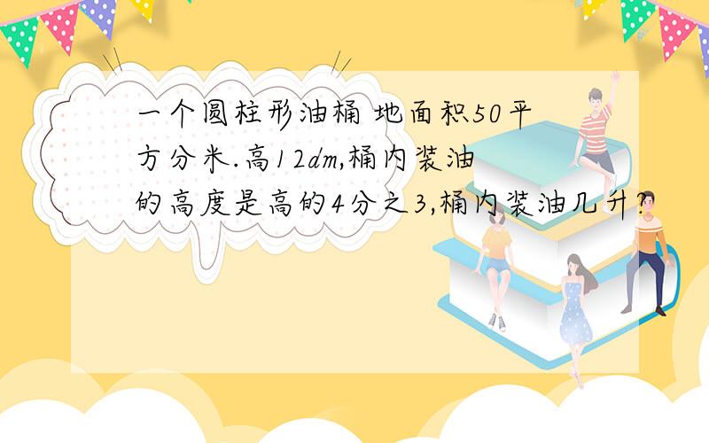 一个圆柱形油桶 地面积50平方分米.高12dm,桶内装油的高度是高的4分之3,桶内装油几升?