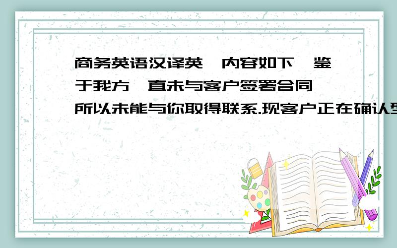 商务英语汉译英,内容如下,鉴于我方一直未与客户签署合同,所以未能与你取得联系.现客户正在确认型号参数,大概一周后确认完毕,到时再把详细型号数量给你,