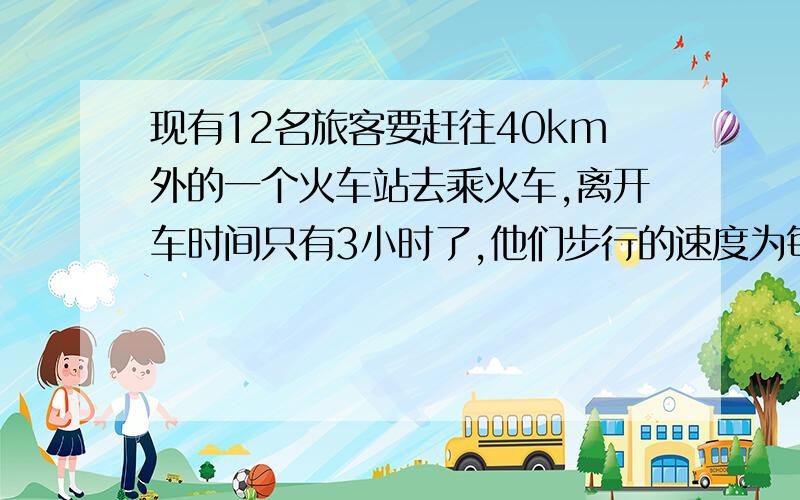 现有12名旅客要赶往40km外的一个火车站去乘火车,离开车时间只有3小时了,他们步行的速度为每小时4km,靠走路时来不及了,唯一可以利用的交通工具只有一辆小汽车,但这辆小汽车连司机在内最