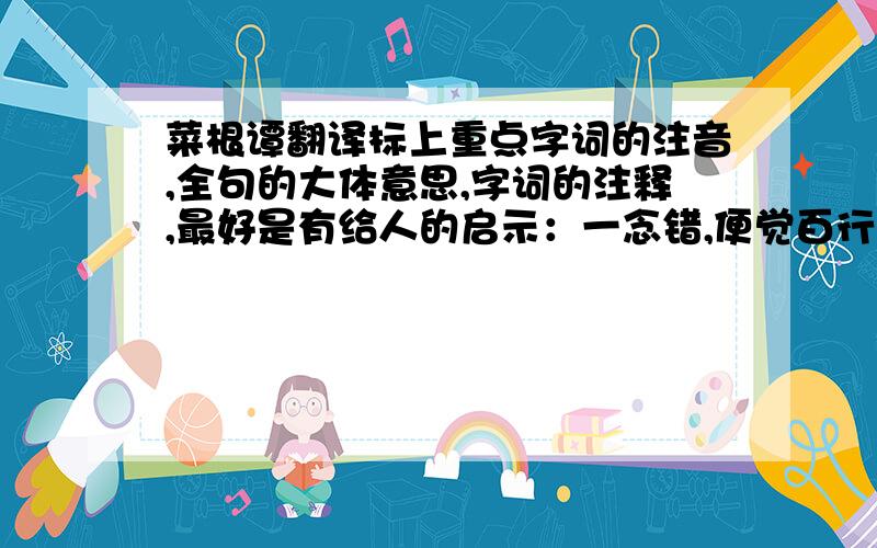 菜根谭翻译标上重点字词的注音,全句的大体意思,字词的注释,最好是有给人的启示：一念错,便觉百行皆非,防之当如渡海浮囊,勿容一针之罅漏；万善全,始得一生无愧.修之当如凌云宝树,须假