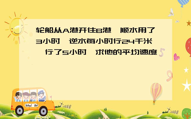 轮船从A港开往B港,顺水用了3小时,逆水每小时行24千米,行了5小时,求他的平均速度