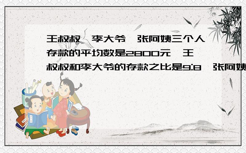 王叔叔、李大爷、张阿姨三个人存款的平均数是2800元,王叔叔和李大爷的存款之比是9:8,张阿姨的存款为1600元,王叔叔、李大爷各存款多少元?