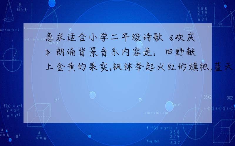 急求适合小学二年级诗歌《欢庆》朗诵背景音乐内容是：田野献上金黄的果实,枫林举起火红的旗帜,蓝天飞着洁白的鸽子,大海奏起欢乐的乐曲.十三亿孩子欢庆这美好的日子,十月一日祖国妈