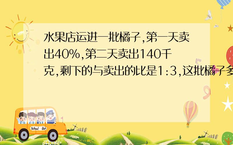 水果店运进一批橘子,第一天卖出40%,第二天卖出140千克,剩下的与卖出的比是1:3,这批橘子多少千克?用比例怎么解答 用比例解答!谢谢