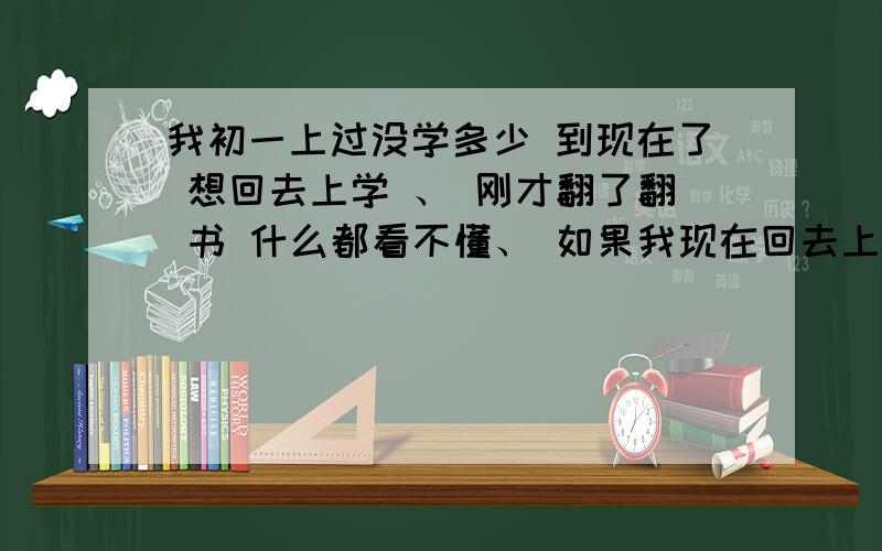 我初一上过没学多少 到现在了 想回去上学 、 刚才翻了翻 书 什么都看不懂、 如果我现在回去上学