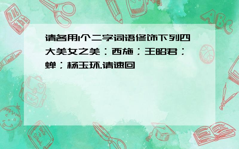 请各用1个二字词语修饰下列四大美女之美：西施；王昭君；貂蝉；杨玉环.请速回