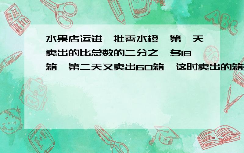 水果店运进一批香水橙,第一天卖出的比总数的二分之一多18箱,第二天又卖出60箱,这时卖出的箱数与剩下的箱数颤抖比是5:3.这批香水橙有多少箱?（列式计算）