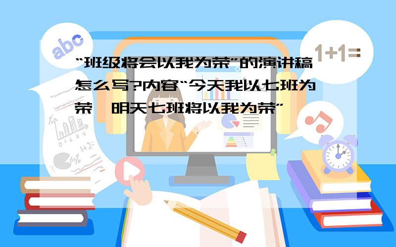 “班级将会以我为荣”的演讲稿怎么写?内容“今天我以七班为荣,明天七班将以我为荣”