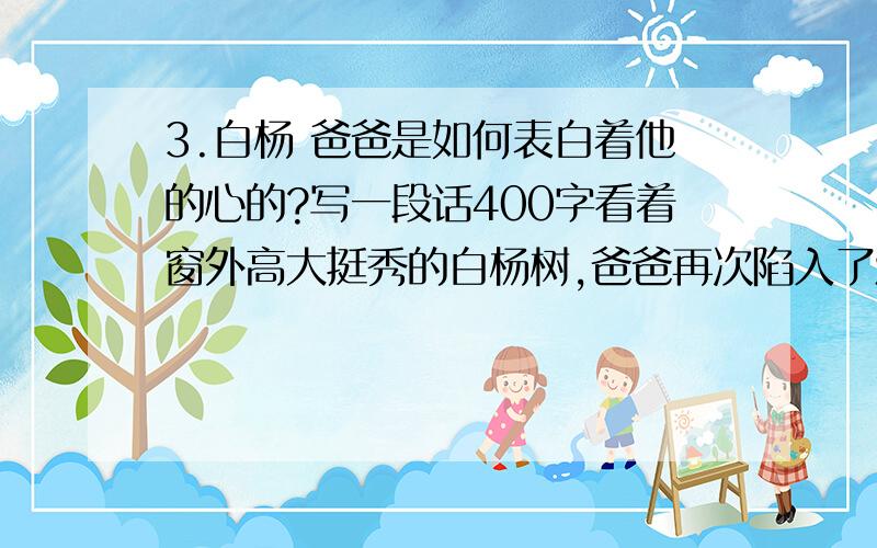 3.白杨 爸爸是如何表白着他的心的?写一段话400字看着窗外高大挺秀的白杨树,爸爸再次陷入了沉思.一阵风吹过,捎来了爸爸的一段段回忆……