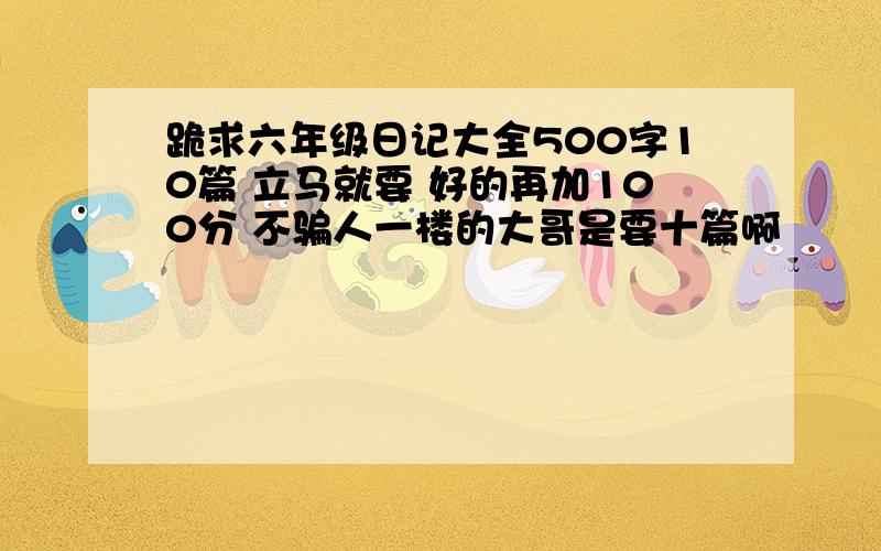 跪求六年级日记大全500字10篇 立马就要 好的再加100分 不骗人一楼的大哥是要十篇啊