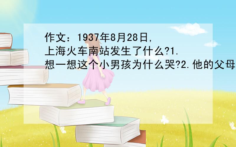 作文：1937年8月28日,上海火车南站发生了什么?1.想一想这个小男孩为什么哭?2.他的父母在哪里?3.当时可能发生了什么事?4.这个孤独的孩子以后的命运如何?5.联系照片的人和景,把看到的和想到