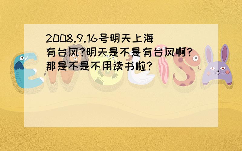 2008.9.16号明天上海有台风?明天是不是有台风啊?那是不是不用读书啦?