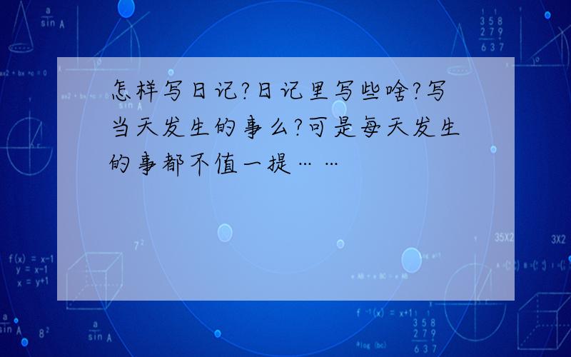 怎样写日记?日记里写些啥?写当天发生的事么?可是每天发生的事都不值一提……