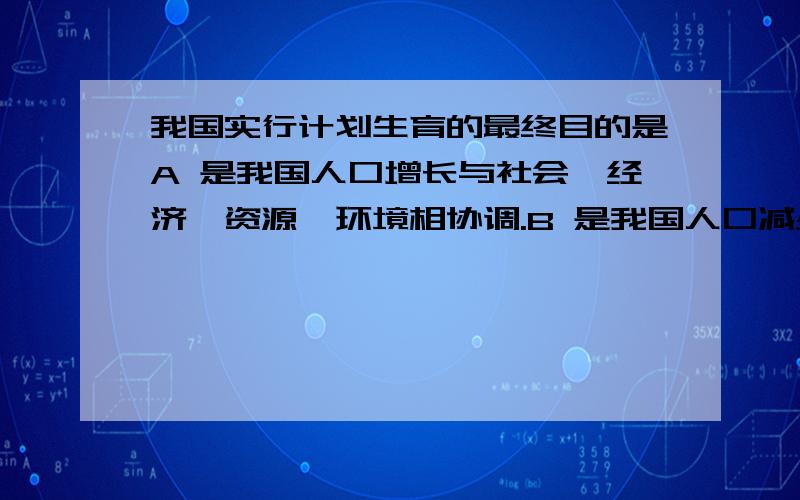 我国实行计划生育的最终目的是A 是我国人口增长与社会、经济、资源、环境相协调.B 是我国人口减少C 控制人口数量,调高人口素质D 晚婚晚育,少生优生