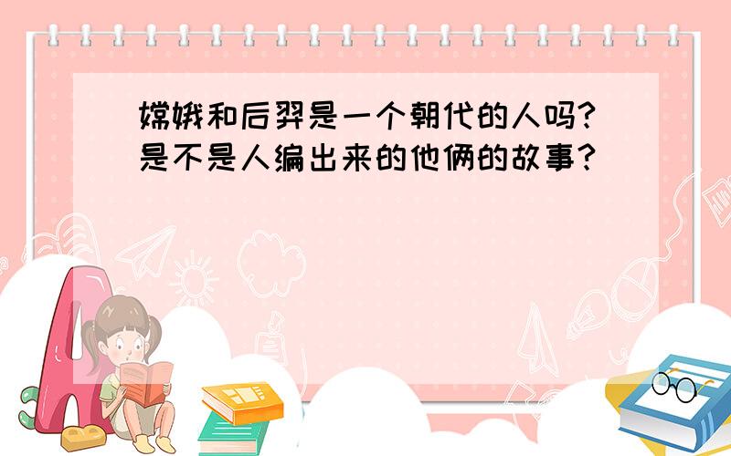 嫦娥和后羿是一个朝代的人吗?是不是人编出来的他俩的故事?