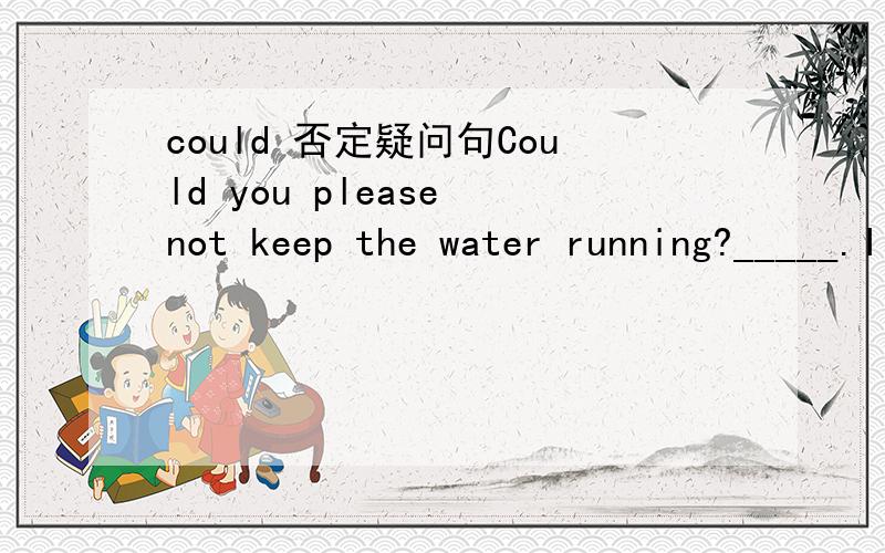 could 否定疑问句Could you please not keep the water running?_____.I am turning off the shower.A.Ok,I will.B.Sorry,I will.C.That's all right.D.Sorry,I won't.问下以could.not的否定疑问句如何回答?