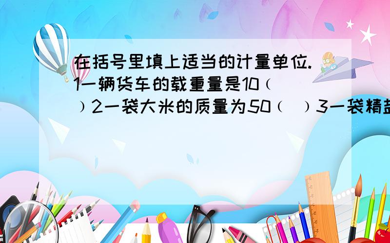 在括号里填上适当的计量单位.1一辆货车的载重量是10﹙ ﹚2一袋大米的质量为50﹙ ﹚3一袋精盐重500﹙ ﹚